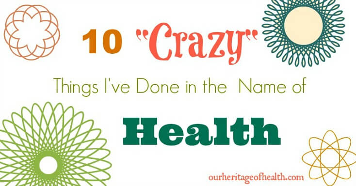 10 Crazy Things I've Done in the Name of Health | ourheritageofhealth.com